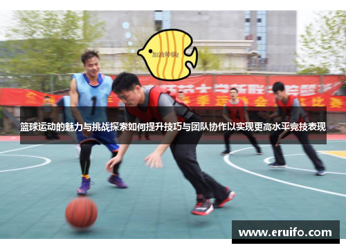 篮球运动的魅力与挑战探索如何提升技巧与团队协作以实现更高水平竞技表现